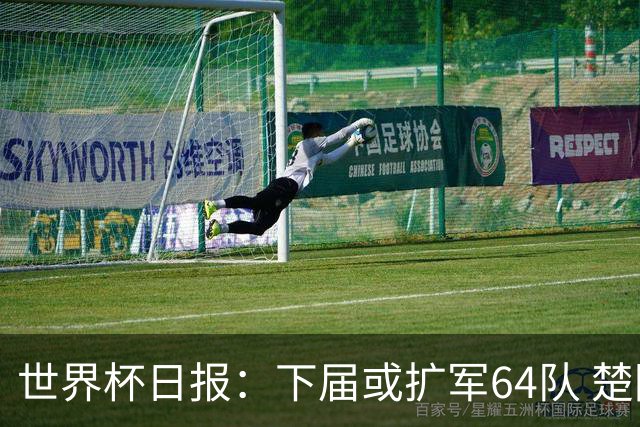 世界杯日报：下届或扩军64队 楚阿梅尼复出战西班牙