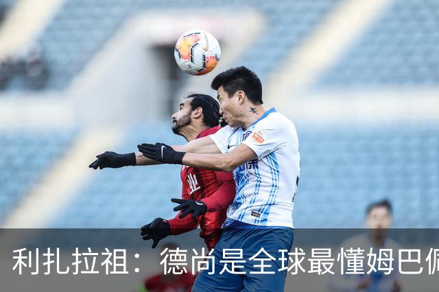 利扎拉祖：德尚是全球最懂姆巴佩的教练，他们之间拥有深厚的纽带