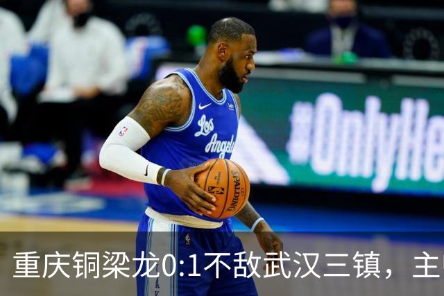 重庆铜梁龙0:1不敌武汉三镇，主帅刘建业：不希望我们成网红队